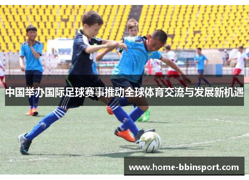 中国举办国际足球赛事推动全球体育交流与发展新机遇