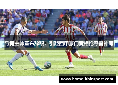 马竞主帅宣布辞职，引起西甲豪门竞相抢夺替补席